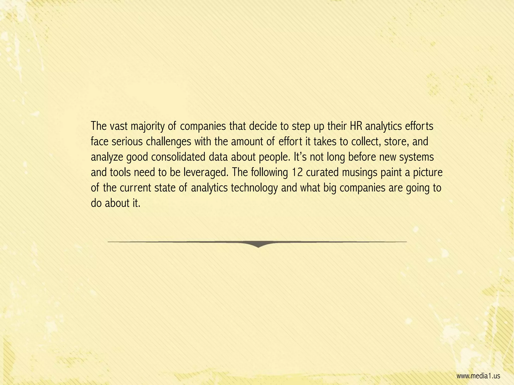 The vast majority of companies that decide to step up their HR analytics efforts
face serious challenges with the amount of effort it takes to collect, store, and
analyze good consolidated data about people. It’s not long before new systems
and tools need to be leveraged. The following 12 curated musings paint a picture
of the current state of analytics technology and what big companies are going to
do about it.

www.media1.us

 