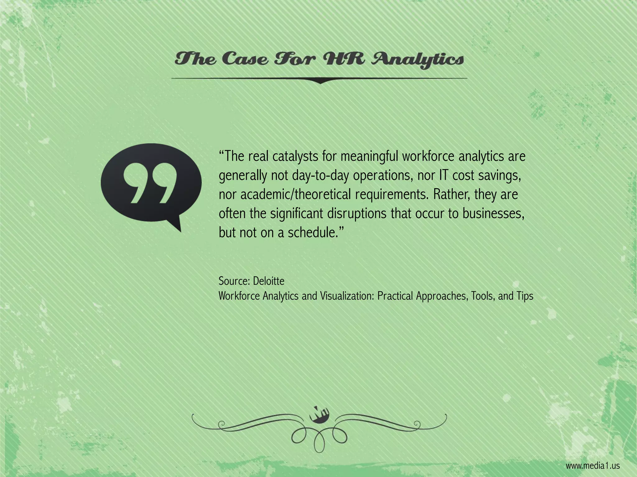 “The real catalysts for meaningful workforce analytics are
generally not day-to-day operations, nor IT cost savings,
nor academic/theoretical requirements. Rather, they are
often the significant disruptions that occur to businesses,
but not on a schedule.”
Source: Deloitte
Workforce Analytics and Visualization: Practical Approaches, Tools, and Tips

www.media1.us

 