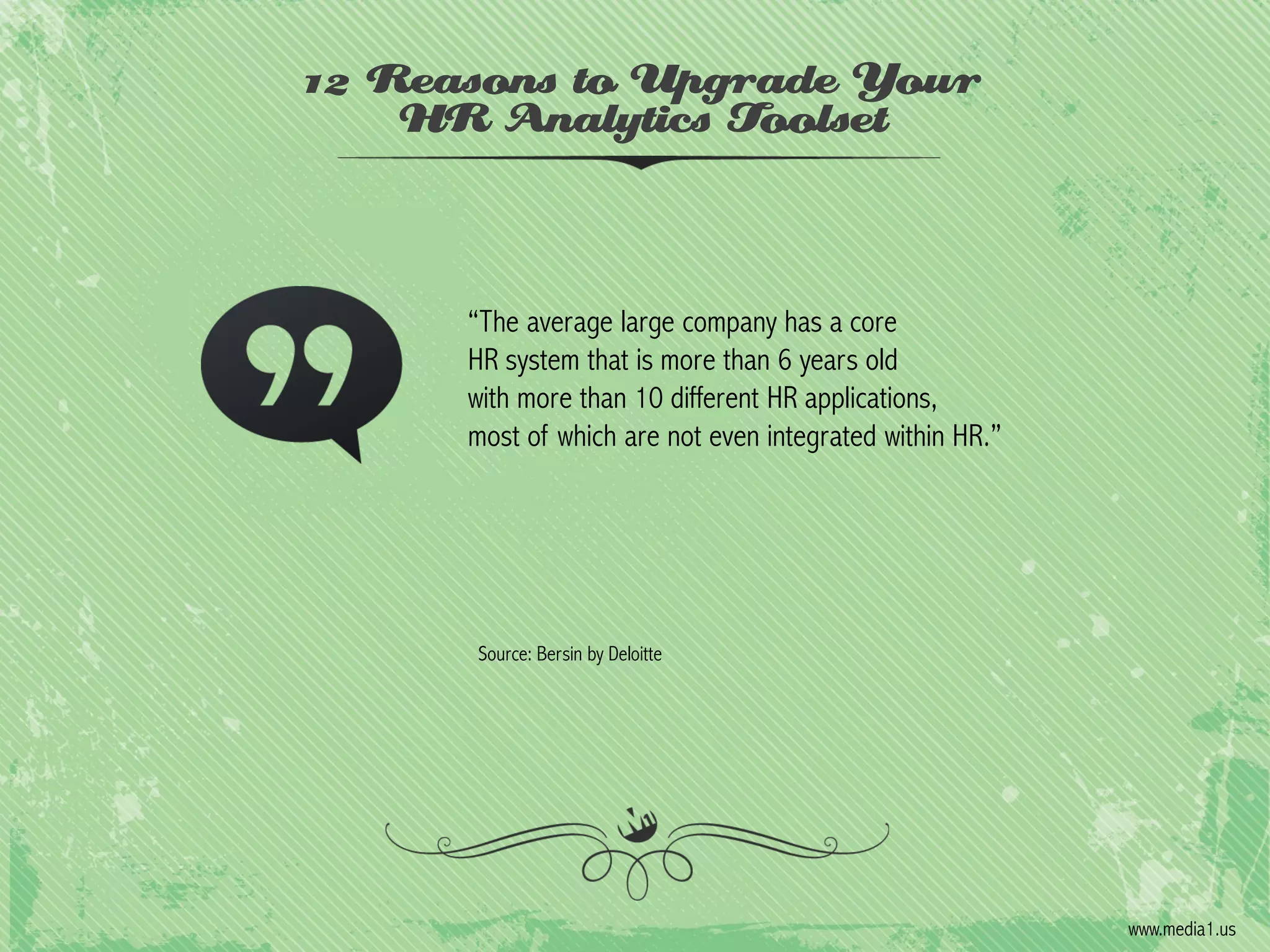 12 Reasons to Upgrade Your
HR Analytics Toolset

“The average large company has a core
HR system that is more than 6 years old
with more than 10 different HR applications,
most of which are not even integrated within HR.”

Source: Bersin by Deloitte

www.media1.us

 