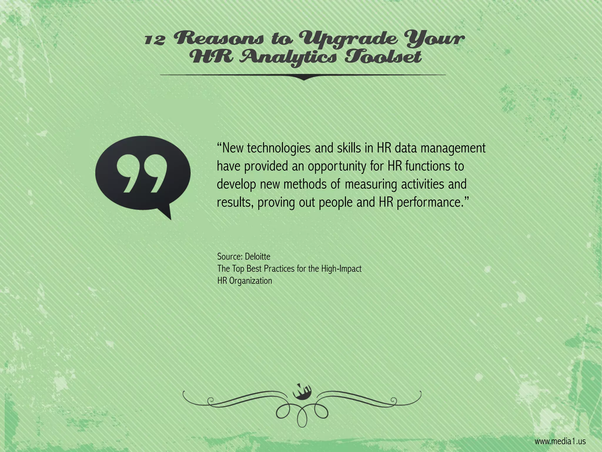 12 Reasons to Upgrade Your
HR Analytics Toolset

“New technologies and skills in HR data management
have provided an opportunity for HR functions to
develop new methods of measuring activities and
results, proving out people and HR performance.”

Source: Deloitte
The Top Best Practices for the High-Impact
HR Organization

www.media1.us

 