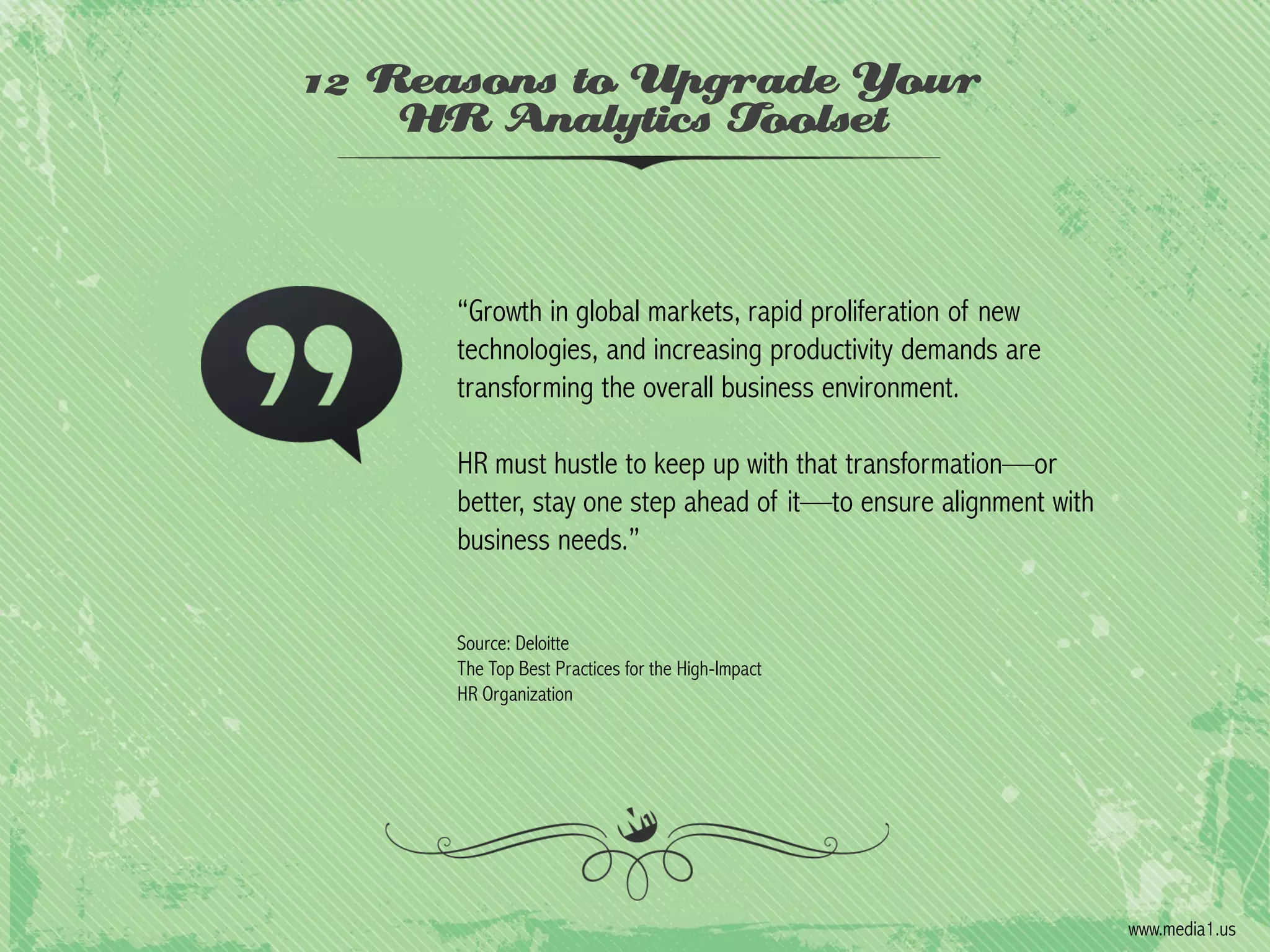 12 Reasons to Upgrade Your
HR Analytics Toolset

“Growth in global markets, rapid proliferation of new
technologies, and increasing productivity demands are
transforming the overall business environment.
HR must hustle to keep up with that transformation—or
better, stay one step ahead of it—to ensure alignment with
business needs.”
Source: Deloitte
The Top Best Practices for the High-Impact
HR Organization

www.media1.us

 
