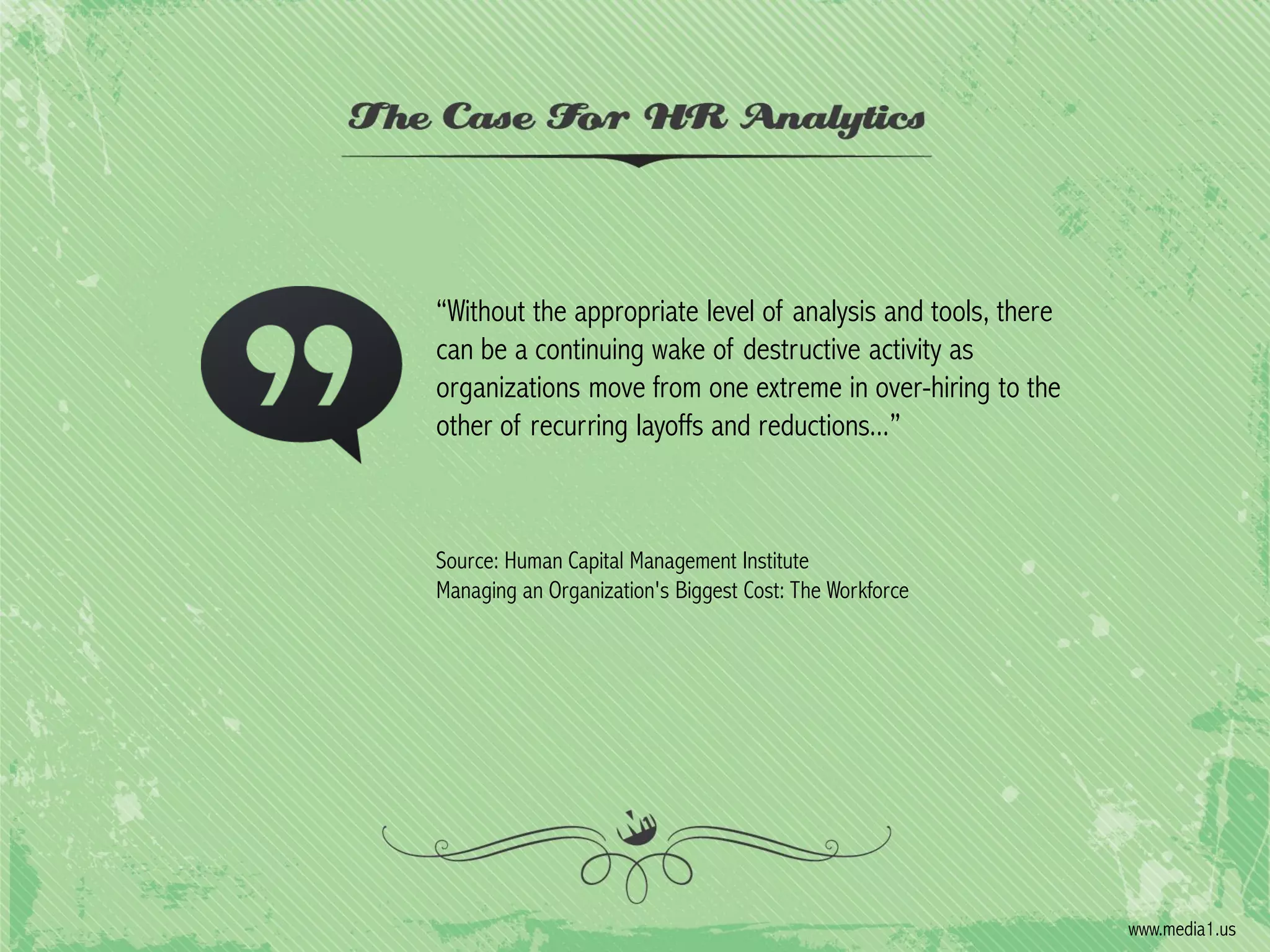 “Without the appropriate level of analysis and tools, there
can be a continuing wake of destructive activity as
organizations move from one extreme in over-hiring to the
other of recurring layoffs and reductions...”

Source: Human Capital Management Institute
Managing an Organization's Biggest Cost: The Workforce

www.media1.us

 