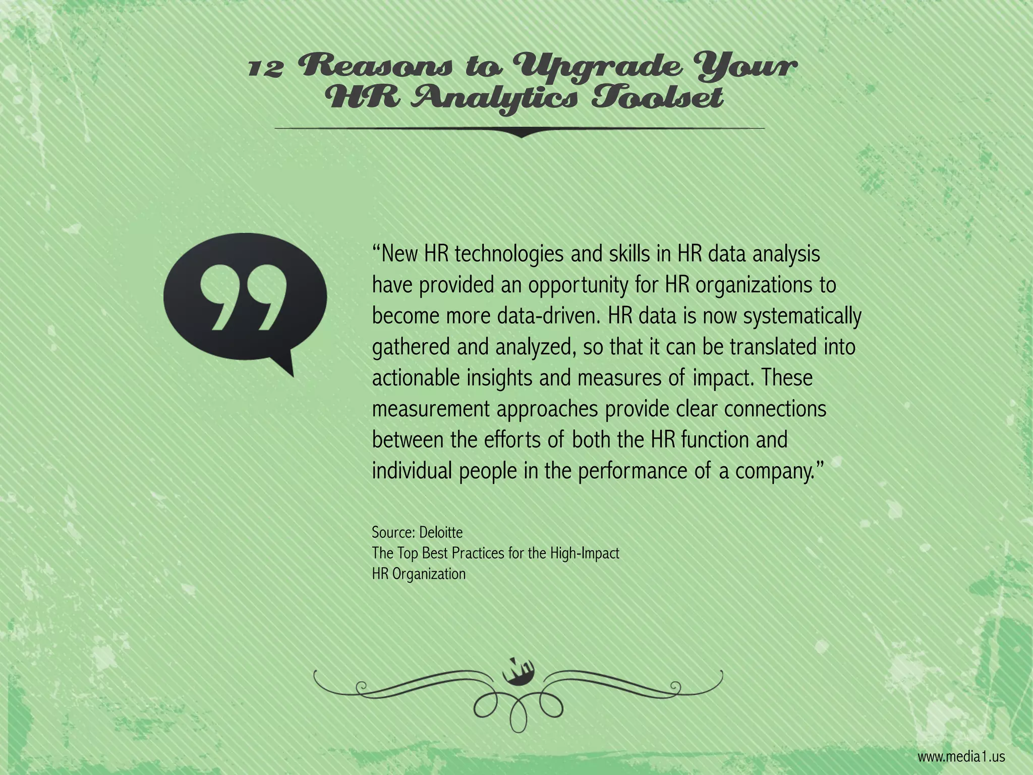 12 Reasons to Upgrade Your
HR Analytics Toolset

“New HR technologies and skills in HR data analysis
have provided an opportunity for HR organizations to
become more data-driven. HR data is now systematically
gathered and analyzed, so that it can be translated into
actionable insights and measures of impact. These
measurement approaches provide clear connections
between the efforts of both the HR function and
individual people in the performance of a company.”
Source: Deloitte
The Top Best Practices for the High-Impact
HR Organization

www.media1.us

 