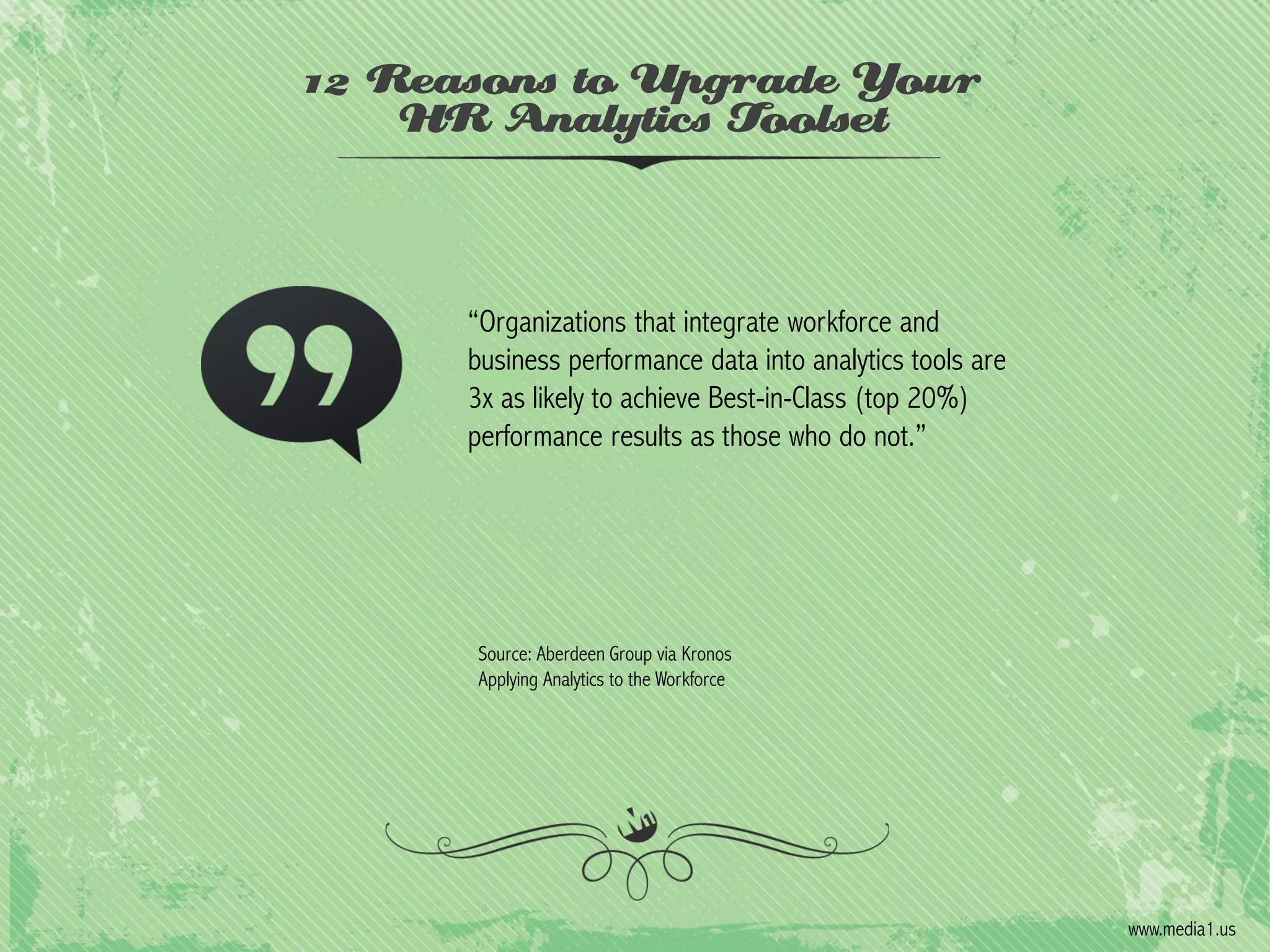 12 Reasons to Upgrade Your
HR Analytics Toolset

“Organizations that integrate workforce and
business performance data into analytics tools are
3x as likely to achieve Best-in-Class (top 20%)
performance results as those who do not.”

Source: Aberdeen Group via Kronos
Applying Analytics to the Workforce

www.media1.us

 