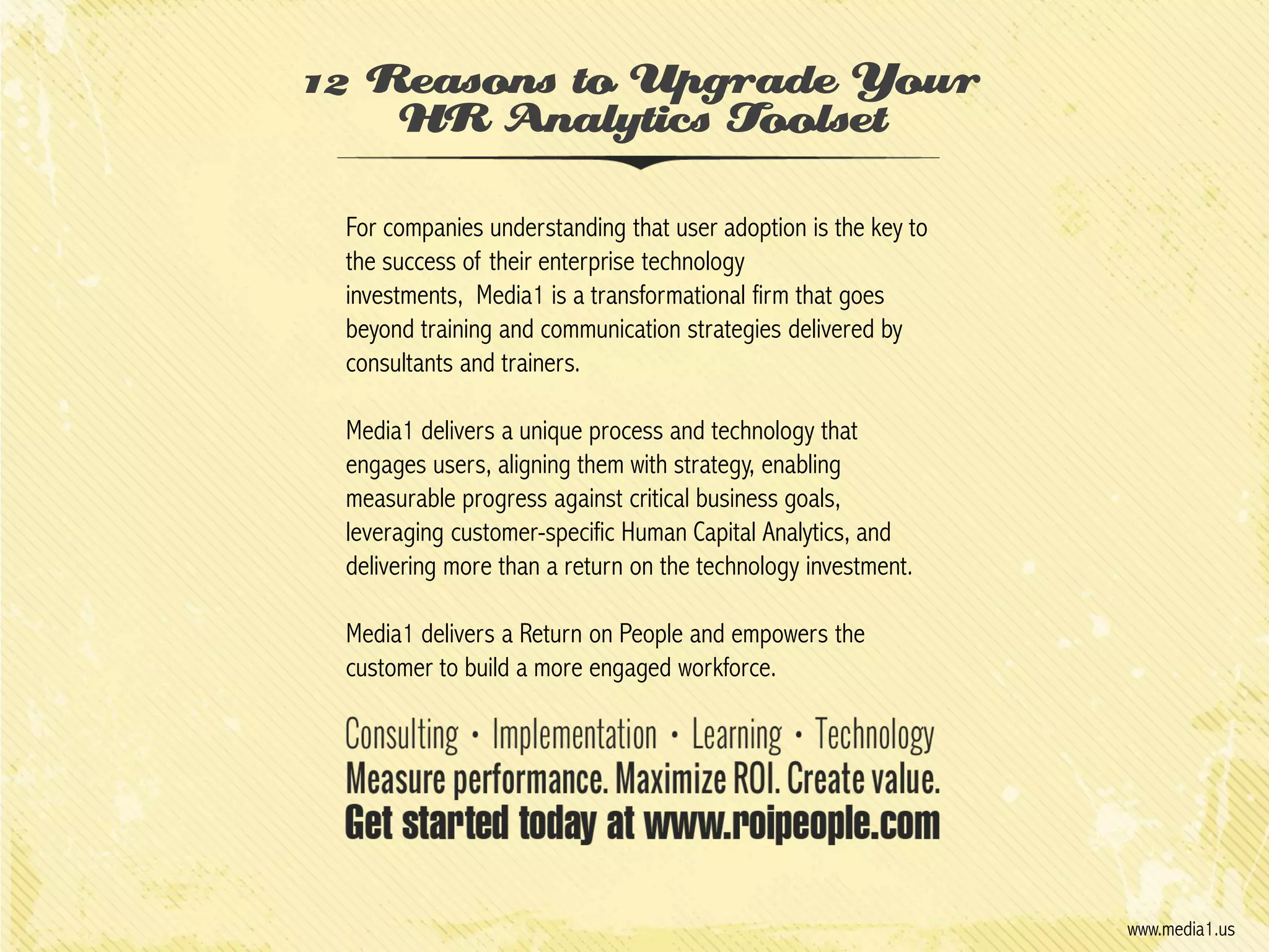 12 Reasons to Upgrade Your
HR Analytics Toolset
For companies understanding that user adoption is the key to
the success of their enterprise technology
investments, Media1 is a transformational firm that goes
beyond training and communication strategies delivered by
consultants and trainers.
Media1 delivers a unique process and technology that
engages users, aligning them with strategy, enabling
measurable progress against critical business goals,
leveraging customer-specific Human Capital Analytics, and
delivering more than a return on the technology investment.
Media1 delivers a Return on People and empowers the
customer to build a more engaged workforce.

www.media1.us

 