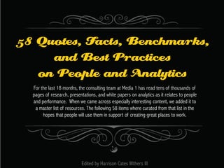 58 Quotes, Facts, Benchmarks,
and Best Practices
on People and Analytics
For the last 18 months, the consulting team at Media 1 has read tens of thousands of
pages of research, presentations, and white papers on analytics as it relates to people
and performance. When we came across especially interesting content, we added it to
a master list of resources. The following 58 items where curated from that list in the
hopes that people will use them in support of creating great places to work.

Edited by Harrison Cates Withers III

 