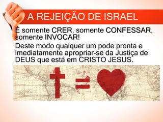 A REJEIÇÃO DE ISRAEL
É somente CRER, somente CONFESSAR,
somente INVOCAR!
Deste modo qualquer um pode pronta e
imediatamente apropriar-se da Justiça de
DEUS que está em CRISTO JESUS.
 