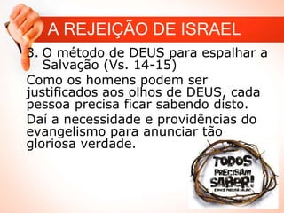 A REJEIÇÃO DE ISRAEL
3. O método de DEUS para espalhar a
Salvação (Vs. 14-15)
Como os homens podem ser
justificados aos olhos de DEUS, cada
pessoa precisa ficar sabendo disto.
Daí a necessidade e providências do
evangelismo para anunciar tão
gloriosa verdade.
 