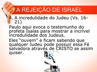 4. A incredulidade do Judeu (Vs. 16-
21)
Paulo aqui evoca o testemunho do
profeta Isaías para mostrar a incrível
incredulidade dos Judeus.
Eles “ouvem” e ficam sabendo que
qualquer Judeu pode possuir essa Fé
salvadora através de CRISTO se assim
quiser.
A REJEIÇÃO DE ISRAEL
 