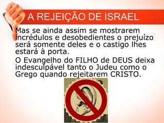 A REJEIÇÃO DE ISRAEL
Mas se ainda assim se mostrarem
incrédulos e desobedientes o prejuízo
será somente deles e o castigo lhes
estará à porta.
O Evangelho do FILHO de DEUS deixa
indesculpável tanto o Judeu como o
Grego quando rejeitarem CRISTO.
 
