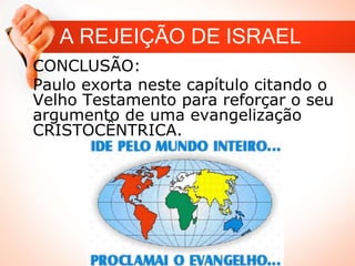 A REJEIÇÃO DE ISRAEL
CONCLUSÃO:
Paulo exorta neste capítulo citando o
Velho Testamento para reforçar o seu
argumento de uma evangelização
CRISTOCÊNTRICA.
 