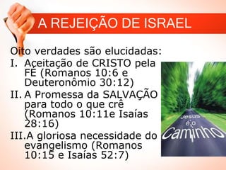 A REJEIÇÃO DE ISRAEL
Oito verdades são elucidadas:
I. Aceitação de CRISTO pela
FÉ (Romanos 10:6 e
Deuteronômio 30:12)
II. A Promessa da SALVAÇÃO
para todo o que crê
(Romanos 10:11e Isaías
28:16)
III.A gloriosa necessidade do
evangelismo (Romanos
10:15 e Isaías 52:7)
 