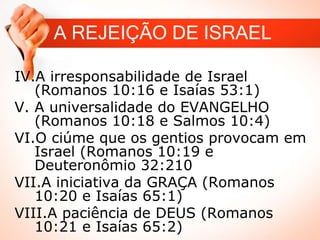 A REJEIÇÃO DE ISRAEL
IV.A irresponsabilidade de Israel
(Romanos 10:16 e Isaías 53:1)
V. A universalidade do EVANGELHO
(Romanos 10:18 e Salmos 10:4)
VI.O ciúme que os gentios provocam em
Israel (Romanos 10:19 e
Deuteronômio 32:210
VII.A iniciativa da GRAÇA (Romanos
10:20 e Isaías 65:1)
VIII.A paciência de DEUS (Romanos
10:21 e Isaías 65:2)
 