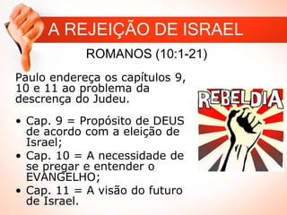 A REJEIÇÃO DE ISRAEL
ROMANOS (10:1-21)
Paulo endereça os capítulos 9,
10 e 11 ao problema da
descrença do Judeu.
• Cap. 9 = Propósito de DEUS
de acordo com a eleição de
Israel;
• Cap. 10 = A necessidade de
se pregar e entender o
EVANGELHO;
• Cap. 11 = A visão do futuro
de Israel.
 