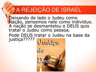 A REJEIÇÃO DE ISRAEL
Deixando de lado o Judeu como
Nação, pensemos nele como indivíduo.
A nação se desmantelou e DEUS quis
tratar o Judeu como pessoa.
Pode DEUS tratar o Judeu na base da
justiça?????
 