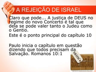 A REJEIÇÃO DE ISRAEL
Claro que pode... A justiça de DEUS no
regime do novo Concerto é tal que
dela se pode valer tanto o Judeu como
o Gentio.
Este é o ponto principal do capítulo 10
Paulo inicia o capítulo em questão
dizendo que todos precisam da
Salvação. Romanos 10:1
 