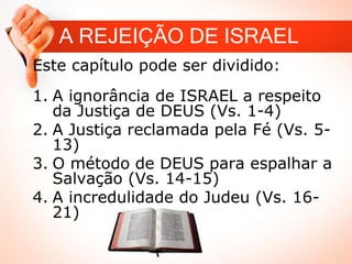 A REJEIÇÃO DE ISRAEL
Este capítulo pode ser dividido:
1. A ignorância de ISRAEL a respeito
da Justiça de DEUS (Vs. 1-4)
2. A Justiça reclamada pela Fé (Vs. 5-
13)
3. O método de DEUS para espalhar a
Salvação (Vs. 14-15)
4. A incredulidade do Judeu (Vs. 16-
21)
 
