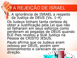 A REJEIÇÃO DE ISRAEL
1. A ignorância de ISRAEL a respeito
da Justiça de DEUS (Vs. 1-4)
Os Judeus tinham tanta certeza de
obter a Justificação pela Lei que não
só falharam em seus esforços como
perderam as pegadas de DEUS quando
ELE lhes revelou a SUA Justiça na
Pessoa de CRISTO JESUS.
Paulo afirma que os Judeus eram
zelosos por DEUS, porém sem
entendimento e careciam de uma
direção.
 