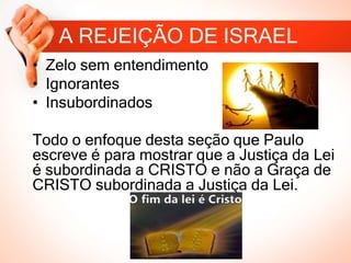 A REJEIÇÃO DE ISRAEL
• Zelo sem entendimento
• Ignorantes
• Insubordinados
Todo o enfoque desta seção que Paulo
escreve é para mostrar que a Justiça da Lei
é subordinada a CRISTO e não a Graça de
CRISTO subordinada a Justiça da Lei.
 