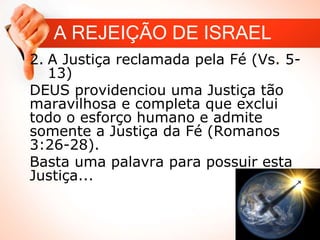 A REJEIÇÃO DE ISRAEL
2. A Justiça reclamada pela Fé (Vs. 5-
13)
DEUS providenciou uma Justiça tão
maravilhosa e completa que exclui
todo o esforço humano e admite
somente a Justiça da Fé (Romanos
3:26-28).
Basta uma palavra para possuir esta
Justiça...
 