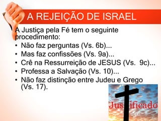 A REJEIÇÃO DE ISRAEL
A Justiça pela Fé tem o seguinte
procedimento:
• Não faz perguntas (Vs. 6b)...
• Mas faz confissões (Vs. 9a)...
• Crê na Ressurreição de JESUS (Vs. 9c)...
• Professa a Salvação (Vs. 10)...
• Não faz distinção entre Judeu e Grego
(Vs. 17).
 