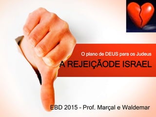 A REJEIÇÃODE ISRAEL
O plano de DEUS para os Judeus
EBD 2015 – Prof. Marçal e Waldemar
 
