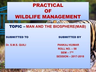 PRACTICAL
OF
WILDLIFE MANAGEMENT
TOPIC – MAN AND THE BIOSPHERE(MAB)
SUBMITTED TO SUBMITTED BY
Dr. S.M.S. QUILI PANKAJ KUMAR
ROLL NO. – 58
SEM – 7TH
SESSION – 2017-2018
 