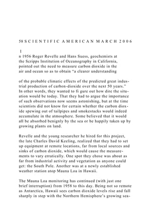 58 S C I E N T I F I C A M E R I C A N M A R C H 2 0 0 6
I
n 1956 Roger Revelle and Hans Suess, geochemists at
the Scripps Institution of Oceanography in California,
pointed out the need to measure carbon dioxide in the
air and ocean so as to obtain “a clearer understanding
of the probable climatic effects of the predicted great indus-
trial production of carbon-dioxide over the next 50 years.”
In other words, they wanted to fi gure out how dire the situ-
ation would be today. That they had to argue the importance
of such observations now seems astonishing, but at the time
scientists did not know for certain whether the carbon diox-
ide spewing out of tailpipes and smokestacks would indeed
accumulate in the atmosphere. Some believed that it would
all be absorbed benignly by the sea or be happily taken up by
growing plants on land.
Revelle and the young researcher he hired for this project,
the late Charles David Keeling, realized that they had to set
up equipment at remote locations, far from local sources and
sinks of carbon dioxide, which would cause the measure-
ments to vary erratically. One spot they chose was about as
far from industrial activity and vegetation as anyone could
get: the South Pole. Another was at a newly established
weather station atop Mauna Loa in Hawaii.
The Mauna Loa monitoring has continued (with just one
brief interruption) from 1958 to this day. Being not so remote
as Antarctica, Hawaii sees carbon dioxide levels rise and fall
sharply in step with the Northern Hemisphere’s growing sea-
 