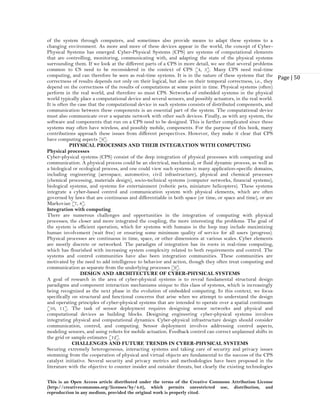 This is an Open Access article distributed under the terms of the Creative Commons Attribution License
(http://creativecommons.org/licenses/by/4.0), which permits unrestricted use, distribution, and
reproduction in any medium, provided the original work is properly cited.
Page | 50
of the system through computers, and sometimes also provide means to adapt these systems to a
changing environment. As more and more of these devices appear in the world, the concept of Cyber-
Physical Systems has emerged. Cyber-Physical Systems (CPS) are systems of computational elements
that are controlling, monitoring, communicating with, and adapting the state of the physical systems
surrounding them. If we look at the different parts of a CPS in more detail, we see that several problems
common to CS need to be reconsidered in the context of CPS [4, 5]. Many CPS need real-time
computing, and can therefore be seen as real-time systems. It is in the nature of these systems that the
correctness of results depends not only on their logical, but also on their temporal correctness, i.e., they
depend on the correctness of the results of computations at some point in time. Physical systems (often)
perform in the real world, and therefore so must CPS. Networks of embedded systems in the physical
world typically place a computational device and several sensors, and possibly actuators, in the real world.
It is often the case that the computational device in such systems consists of distributed components, and
communication between these components is an essential part of the system. The computational device
must also communicate over a separate network with other such devices. Finally, as with any system, the
software and components that run on a CPS need to be designed. This is further complicated since these
systems may often have wireless, and possibly mobile, components. For the purpose of this book, many
contributions approach these issues from different perspectives. However, they make it clear that CPS
have computing aspects [6].
PHYSICAL PROCESSES AND THEIR INTEGRATION WITH COMPUTING
Physical processes
Cyber-physical systems (CPS) consist of the deep integration of physical processes with computing and
communication. A physical process could be an electrical, mechanical, or fluid dynamic process, as well as
a biological or ecological process, and one could view such systems in many application-specific domains,
including engineering (aerospace, automotive, civil infrastructure), physical and chemical processes
(chemical processing, materials design), socio-technical systems (computer networks, financial systems),
biological systems, and systems for entertainment (robotic pets, miniature helicopters). These systems
integrate a cyber-based control and communication system with physical elements, which are often
governed by laws that are continuous and differentiable in both space (or time, or space and time), or are
Markovian [7, 8].
Integration with computing
There are numerous challenges and opportunities in the integration of computing with physical
processes; the closer and more integrated the coupling, the more interesting the problems. The goal of
the system is efficient operation, which for systems with humans in the loop may include maximizing
human involvement (wait free) or ensuring some minimum quality of service for all users (progress).
Physical processes are continuous in time, space, or other dimensions at various scales. Cyber elements
are mostly discrete or networked. The paradigm of integration has its roots in real-time computing,
which has flourished with increasing system complexity related to both requirements and control. The
systems and control communities have also been integration communities. These communities are
motivated by the need to add intelligence to behavior and action, though they often treat computing and
communication as separate from the underlying processes [9].
DESIGN AND ARCHITECTURE OF CYBER-PHYSICAL SYSTEMS
A goal of research in the area of cyber-physical systems is to reveal fundamental structural design
paradigms and component interaction mechanisms unique to this class of systems, which is increasingly
being recognized as the next phase in the evolution of embedded computing. In this context, we focus
specifically on structural and functional concerns that arise when we attempt to understand the design
and operating principles of cyber-physical systems that are intended to operate over a spatial continuum
[10, 11]. The task of sensor deployment requires designing sensor networks and physical and
computational devices as building blocks. Designing engineering cyber-physical systems involves
integrating physical and computational dynamics. Cyber-physical infrastructure design should consider
communication, control, and computing. Sensor deployment involves addressing control aspects,
modeling sensors, and using robots for mobile actuation. Feedback control can correct unplanned shifts in
the grid or sample estimates [12].
CHALLENGES AND FUTURE TRENDS IN CYBER-PHYSICAL SYSTEMS
Securing extremely heterogeneous, interacting systems and taking care of security and privacy issues
stemming from the cooperation of physical and virtual objects are fundamental to the success of the CPS
catalyst initiative. Several security and privacy metrics and methodologies have been proposed in the
literature with the objective to counter insider and outsider threats, but clearly the existing technologies
 