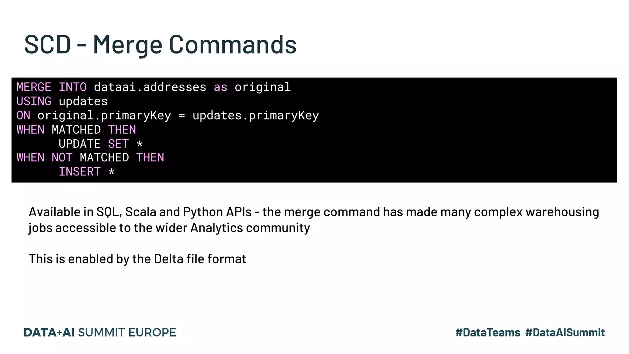 SCD - Merge Commands
MERGE INTO dataai.addresses as original
USING updates
ON original.primaryKey = updates.primaryKey
WHEN MATCHED THEN
UPDATE SET *
WHEN NOT MATCHED THEN
INSERT *
Available in SQL, Scala and Python APIs - the merge command has made many complex warehousing
jobs accessible to the wider Analytics community
This is enabled by the Delta file format
 