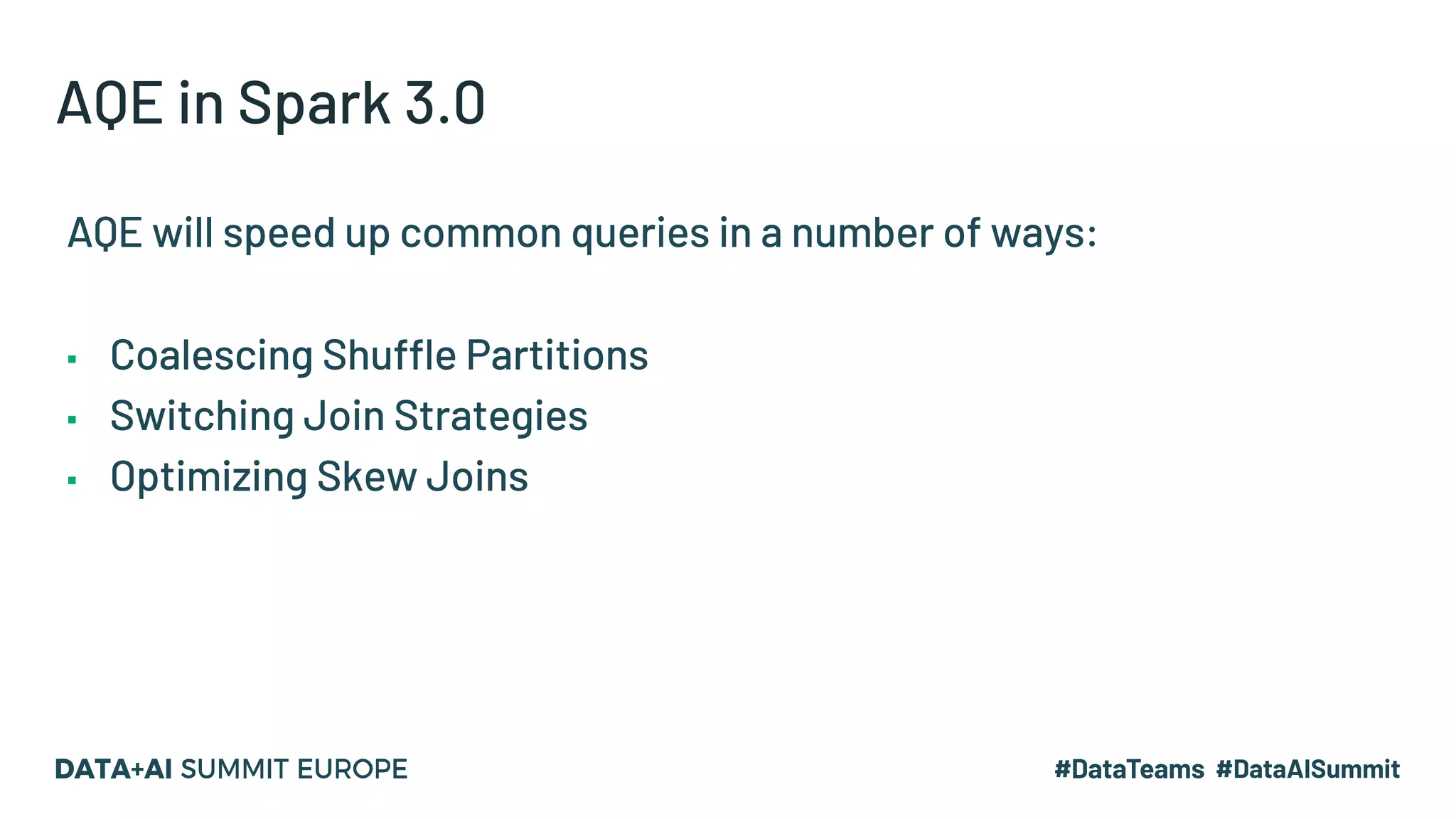 AQE in Spark 3.0
AQE will speed up common queries in a number of ways:
▪ Coalescing Shuffle Partitions
▪ Switching Join Strategies
▪ Optimizing Skew Joins
 