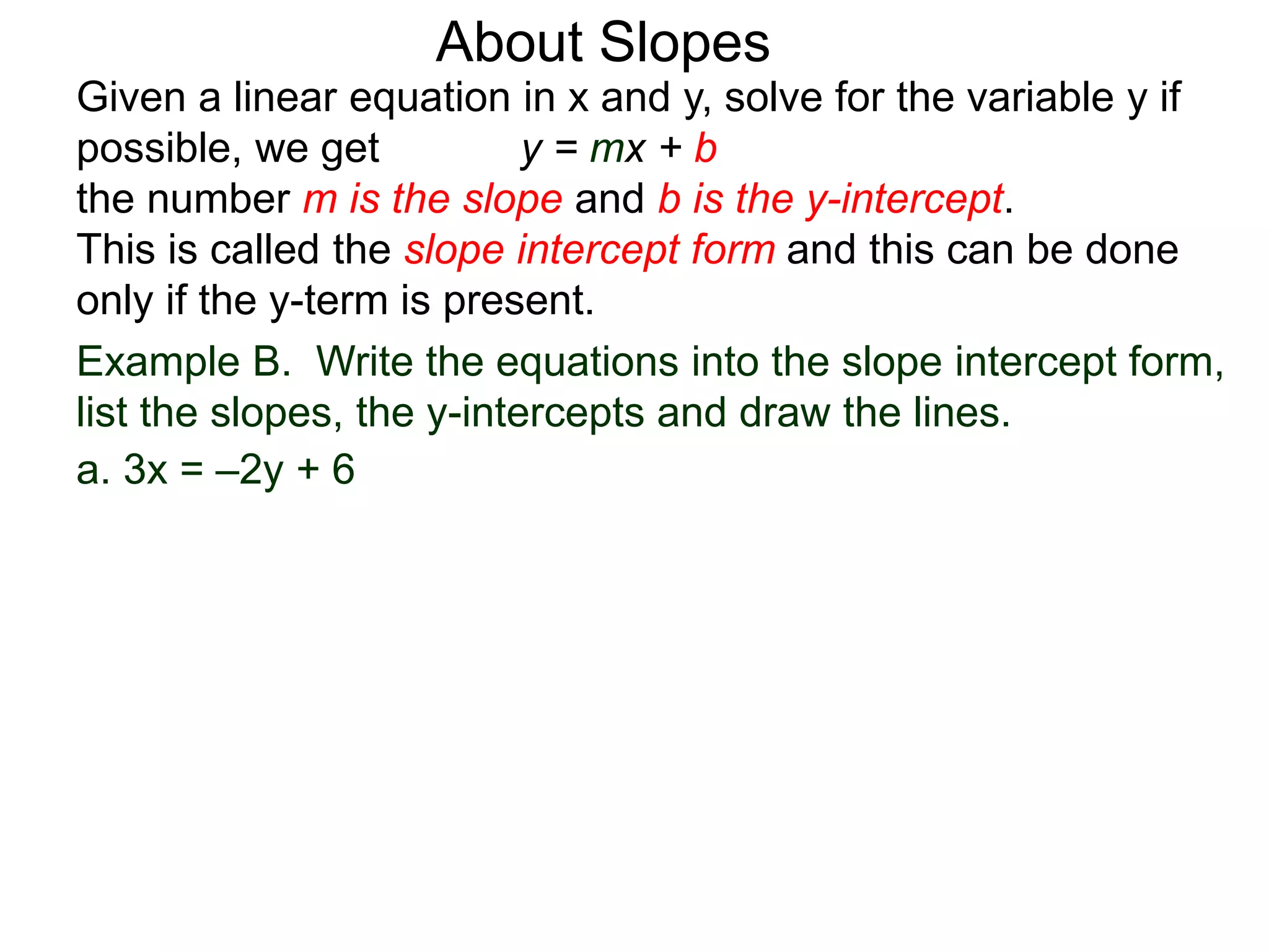 Given a linear equation in x and y, solve for the variable y if
possible, we get y = mx + b
the number m is the slope and b is the y-intercept.
This is called the slope intercept form and this can be done
only if the y-term is present.
About Slopes
a. 3x = –2y + 6
Example B. Write the equations into the slope intercept form,
list the slopes, the y-intercepts and draw the lines.
 
