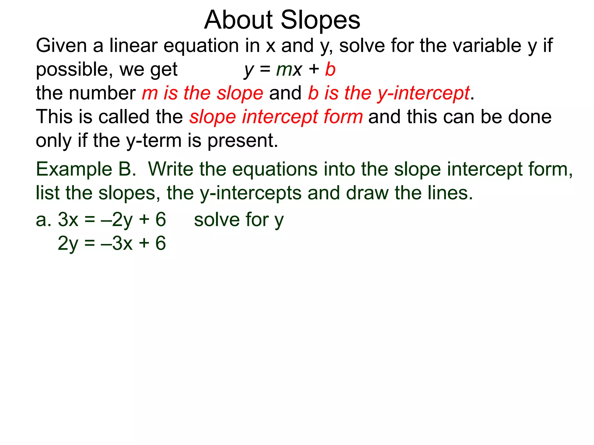 Given a linear equation in x and y, solve for the variable y if
possible, we get y = mx + b
the number m is the slope and b is the y-intercept.
This is called the slope intercept form and this can be done
only if the y-term is present.
About Slopes
a. 3x = –2y + 6 solve for y
2y = –3x + 6
Example B. Write the equations into the slope intercept form,
list the slopes, the y-intercepts and draw the lines.
 