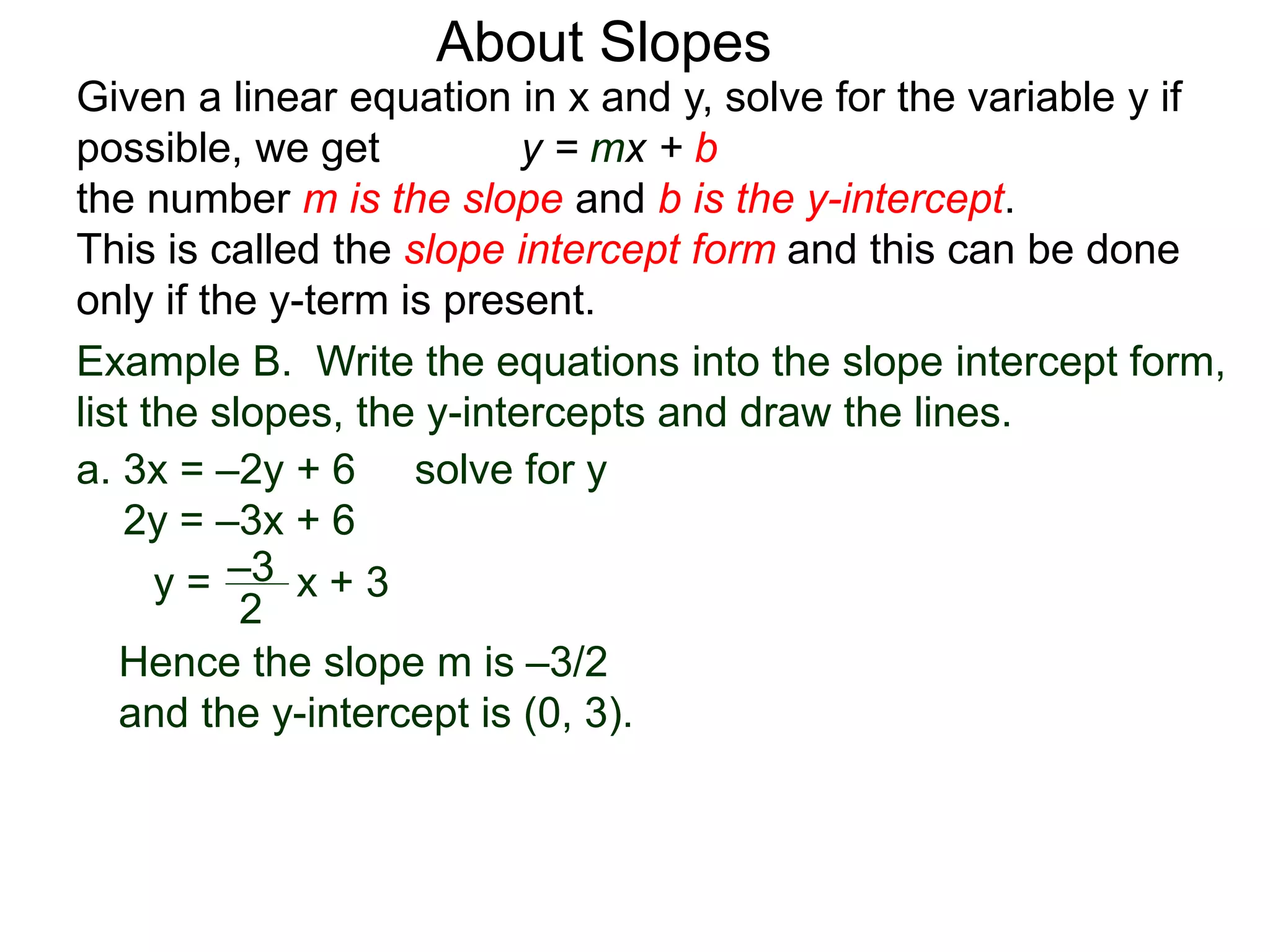 Given a linear equation in x and y, solve for the variable y if
possible, we get y = mx + b
the number m is the slope and b is the y-intercept.
This is called the slope intercept form and this can be done
only if the y-term is present.
About Slopes
a. 3x = –2y + 6 solve for y
2y = –3x + 6
y =
2
–3 x + 3
Hence the slope m is –3/2
and the y-intercept is (0, 3).
Example B. Write the equations into the slope intercept form,
list the slopes, the y-intercepts and draw the lines.
 