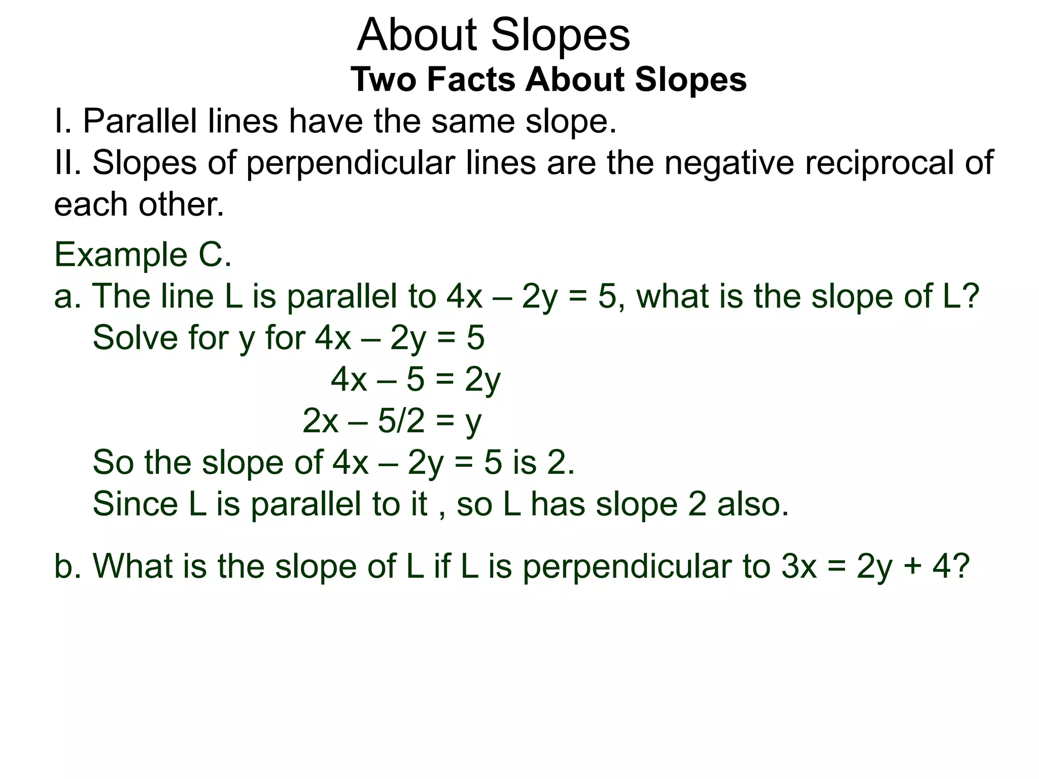 Two Facts About Slopes
I. Parallel lines have the same slope.
II. Slopes of perpendicular lines are the negative reciprocal of
each other.
Example C.
a. The line L is parallel to 4x – 2y = 5, what is the slope of L?
Solve for y for 4x – 2y = 5
4x – 5 = 2y
2x – 5/2 = y
So the slope of 4x – 2y = 5 is 2.
Since L is parallel to it , so L has slope 2 also.
About Slopes
b. What is the slope of L if L is perpendicular to 3x = 2y + 4?
 