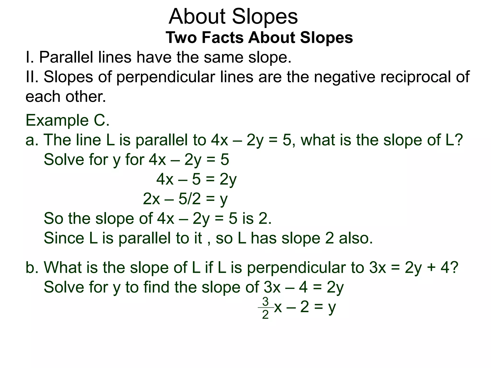Two Facts About Slopes
I. Parallel lines have the same slope.
II. Slopes of perpendicular lines are the negative reciprocal of
each other.
Example C.
a. The line L is parallel to 4x – 2y = 5, what is the slope of L?
Solve for y for 4x – 2y = 5
4x – 5 = 2y
2x – 5/2 = y
So the slope of 4x – 2y = 5 is 2.
Since L is parallel to it , so L has slope 2 also.
About Slopes
b. What is the slope of L if L is perpendicular to 3x = 2y + 4?
Solve for y to find the slope of 3x – 4 = 2y
x – 2 = y2
3
 