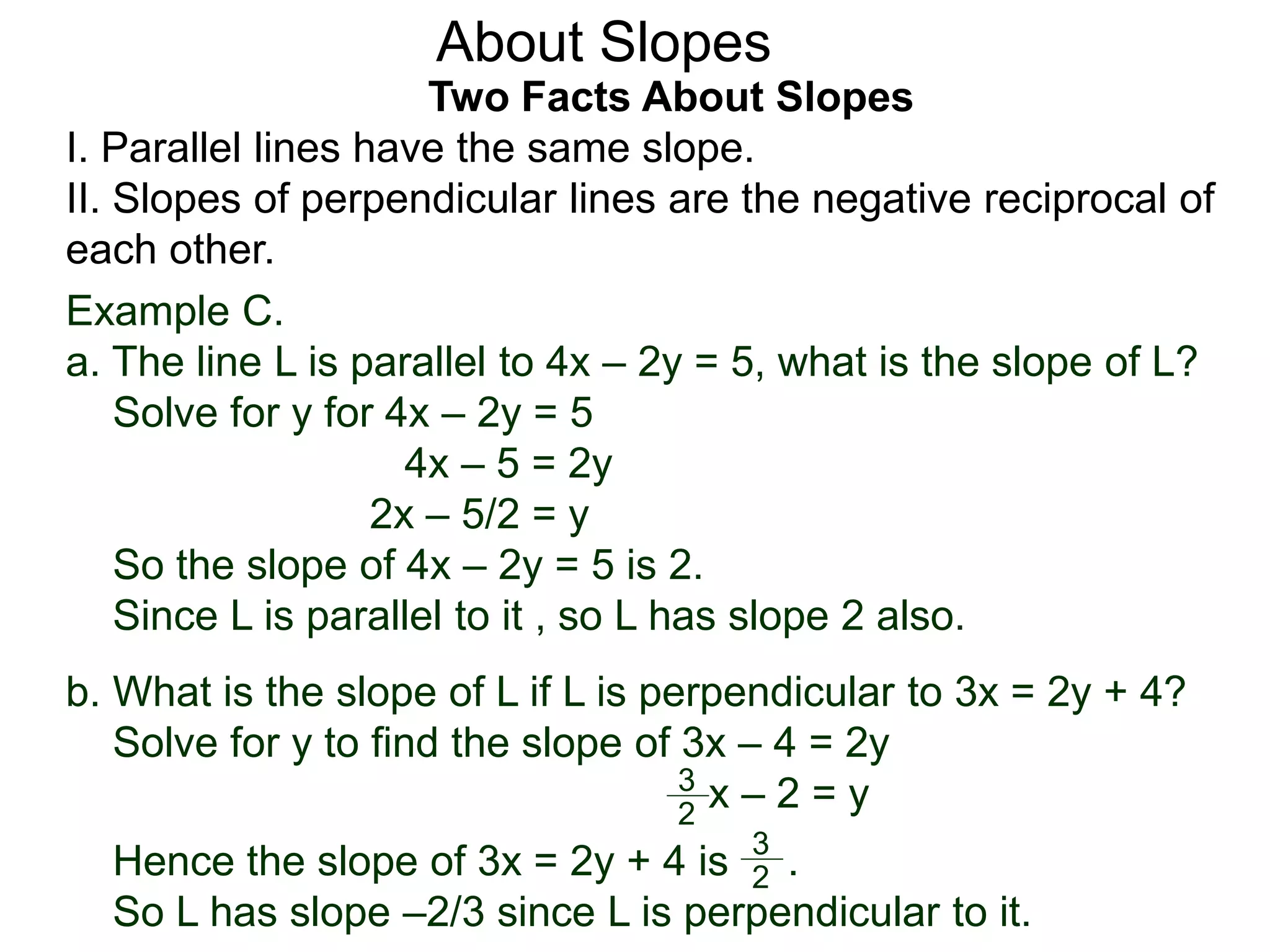 Two Facts About Slopes
I. Parallel lines have the same slope.
II. Slopes of perpendicular lines are the negative reciprocal of
each other.
Example C.
a. The line L is parallel to 4x – 2y = 5, what is the slope of L?
Solve for y for 4x – 2y = 5
4x – 5 = 2y
2x – 5/2 = y
So the slope of 4x – 2y = 5 is 2.
Since L is parallel to it , so L has slope 2 also.
About Slopes
b. What is the slope of L if L is perpendicular to 3x = 2y + 4?
Solve for y to find the slope of 3x – 4 = 2y
x – 2 = y
Hence the slope of 3x = 2y + 4 is .
So L has slope –2/3 since L is perpendicular to it.
2
3
2
3
 