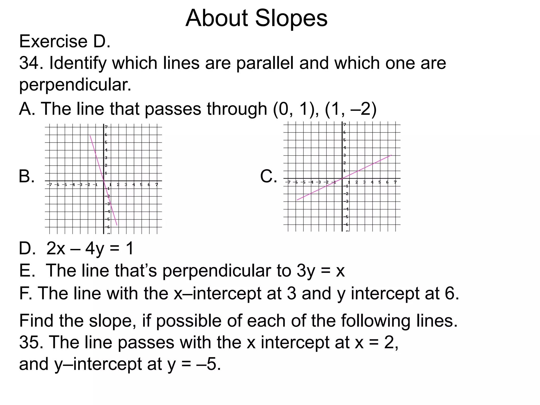 Exercise D.
34. Identify which lines are parallel and which one are
perpendicular.
A. The line that passes through (0, 1), (1, –2)
D. 2x – 4y = 1
B. C.
E. The line that’s perpendicular to 3y = x
F. The line with the x–intercept at 3 and y intercept at 6.
Find the slope, if possible of each of the following lines.
35. The line passes with the x intercept at x = 2,
and y–intercept at y = –5.
About Slopes
 