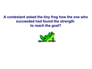 A contestant asked the tiny frog how the one who
       succeeded had found the strength
               to reach the goal?
 