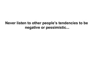 Never listen to other people’s tendencies to be
           negative or pessimistic...
 