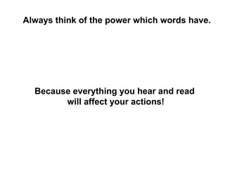 Always think of the power which words have.




  Because everything you hear and read
        will affect your actions!
 