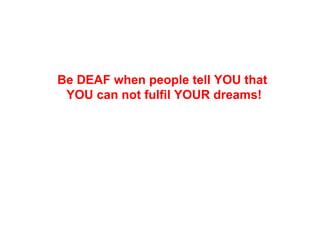 Be DEAF when people tell YOU that
 YOU can not fulfil YOUR dreams!
 