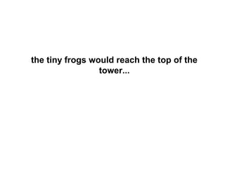 the tiny frogs would reach the top of the
                 tower...
 