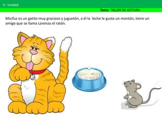 II - Unidad:
Tema: TALLER DE LECTURA
Micifuz es un gatito muy gracioso y juguetón, a él la leche le gusta un montón, tiene un
amigo que se llama Lorenzo el ratón.
 