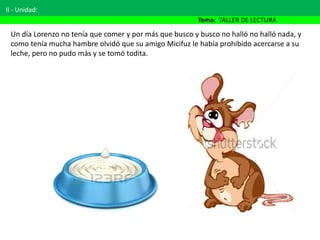 II - Unidad:
Tema: TALLER DE LECTURA
Un día Lorenzo no tenía que comer y por más que busco y busco no halló no halló nada, y
como tenía mucha hambre olvidó que su amigo Micifuz le había prohibido acercarse a su
leche, pero no pudo más y se tomó todita.
 