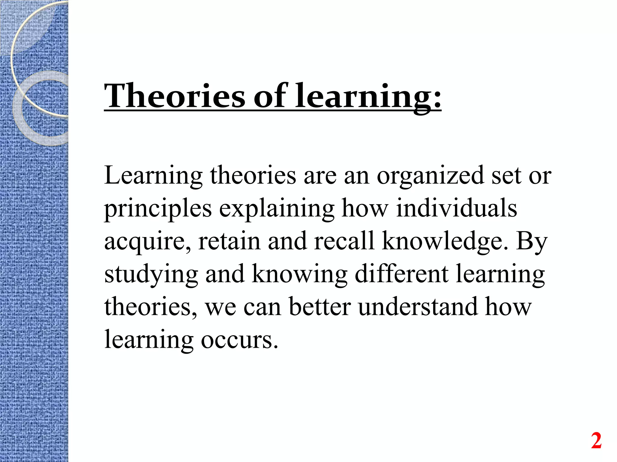 Theories of learning:
Learning theories are an organized set or
principles explaining how individuals
acquire, retain and recall knowledge. By
studying and knowing different learning
theories, we can better understand how
learning occurs.
2
 