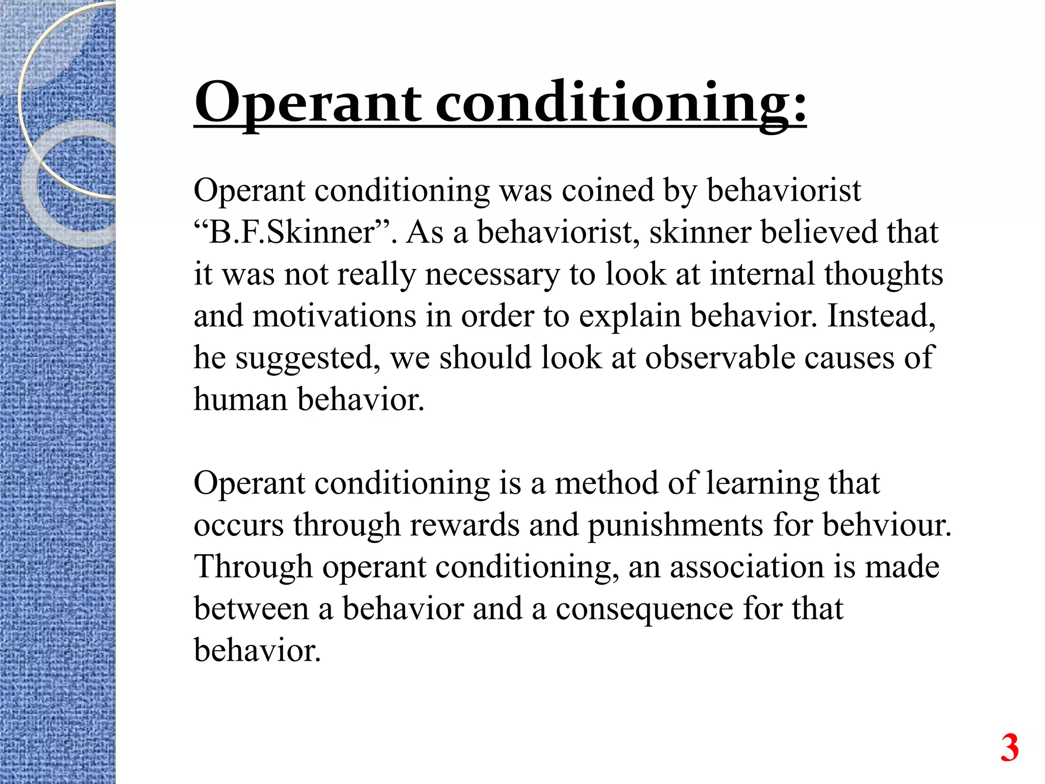 Operant conditioning:
Operant conditioning was coined by behaviorist
“B.F.Skinner”. As a behaviorist, skinner believed that
it was not really necessary to look at internal thoughts
and motivations in order to explain behavior. Instead,
he suggested, we should look at observable causes of
human behavior.
Operant conditioning is a method of learning that
occurs through rewards and punishments for behviour.
Through operant conditioning, an association is made
between a behavior and a consequence for that
behavior.
3
 