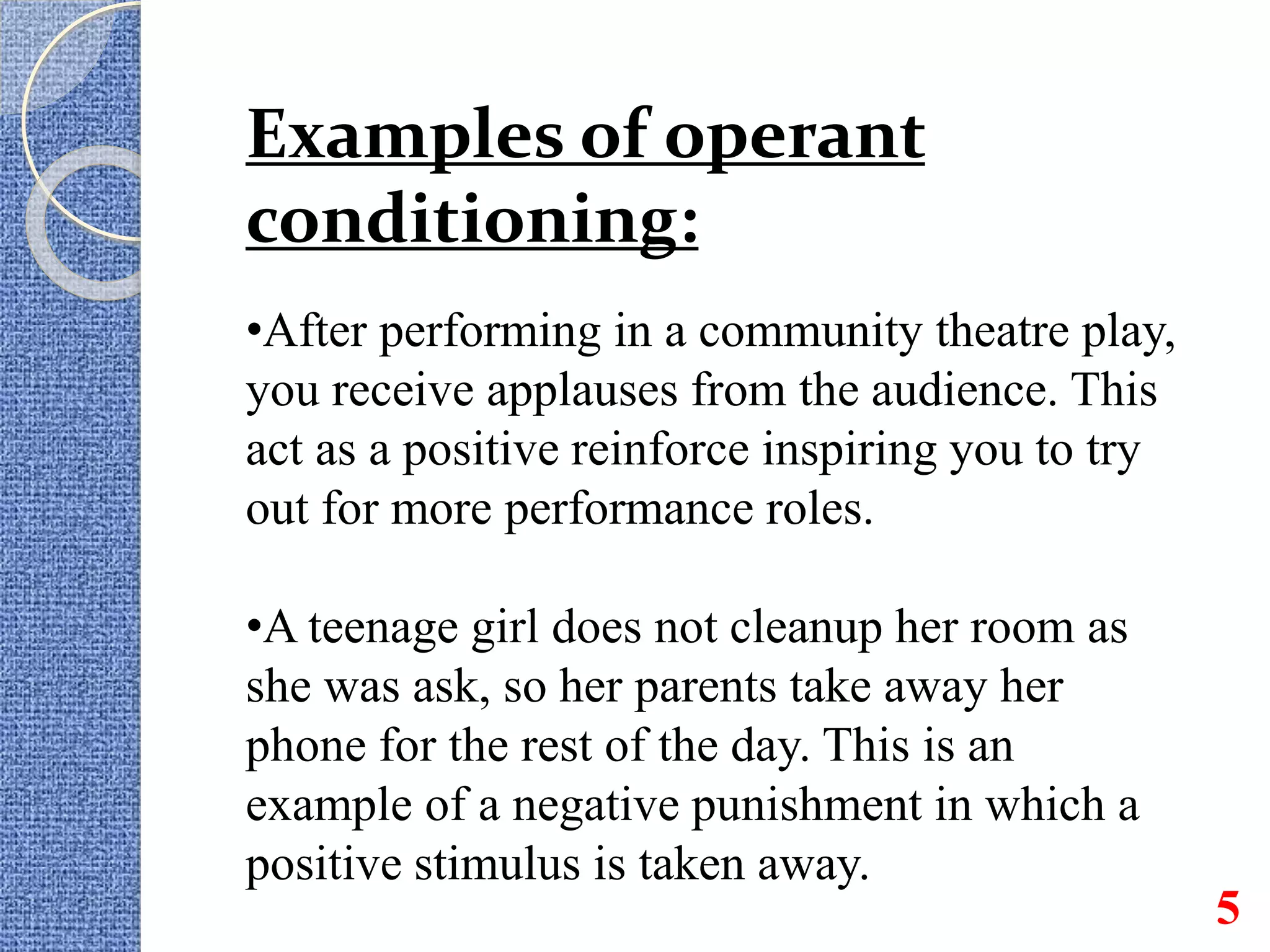 Examples of operant
conditioning:
•After performing in a community theatre play,
you receive applauses from the audience. This
act as a positive reinforce inspiring you to try
out for more performance roles.
•A teenage girl does not cleanup her room as
she was ask, so her parents take away her
phone for the rest of the day. This is an
example of a negative punishment in which a
positive stimulus is taken away.
5
 