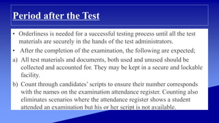 Period after the Test
• Orderliness is needed for a successful testing process until all the test
materials are securely in the hands of the test administrators.
• After the completion of the examination, the following are expected;
a) All test materials and documents, both used and unused should be
collected and accounted for. They may be kept in a secure and lockable
facility.
b) Count through candidates’ scripts to ensure their number corresponds
with the names on the examination attendance register. Counting also
eliminates scenarios where the attendance register shows a student
attended an examination but his or her script is not available.
 