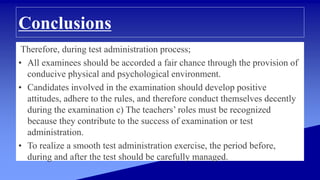 Conclusions
Therefore, during test administration process;
• All examinees should be accorded a fair chance through the provision of
conducive physical and psychological environment.
• Candidates involved in the examination should develop positive
attitudes, adhere to the rules, and therefore conduct themselves decently
during the examination c) The teachers’ roles must be recognized
because they contribute to the success of examination or test
administration.
• To realize a smooth test administration exercise, the period before,
during and after the test should be carefully managed.
 